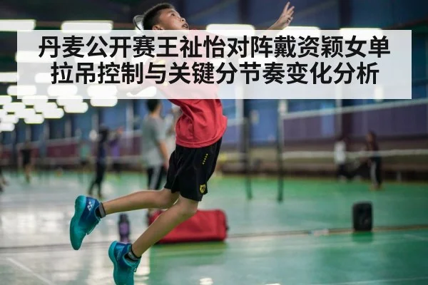 丹麦公开赛王祉怡对阵戴资颖女单拉吊控制与关键分节奏变化分析